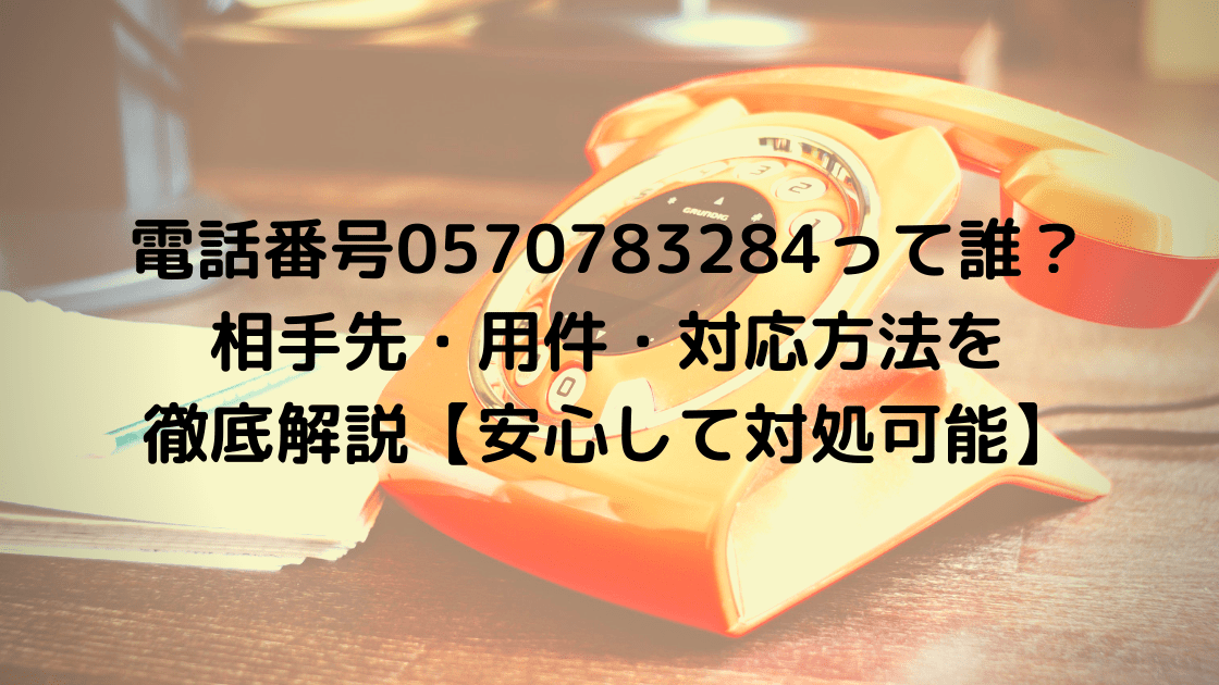 電話番号0570783284って誰 相手先 用件 対応方法を徹底解説 安心して対処可能 こまろぐ
